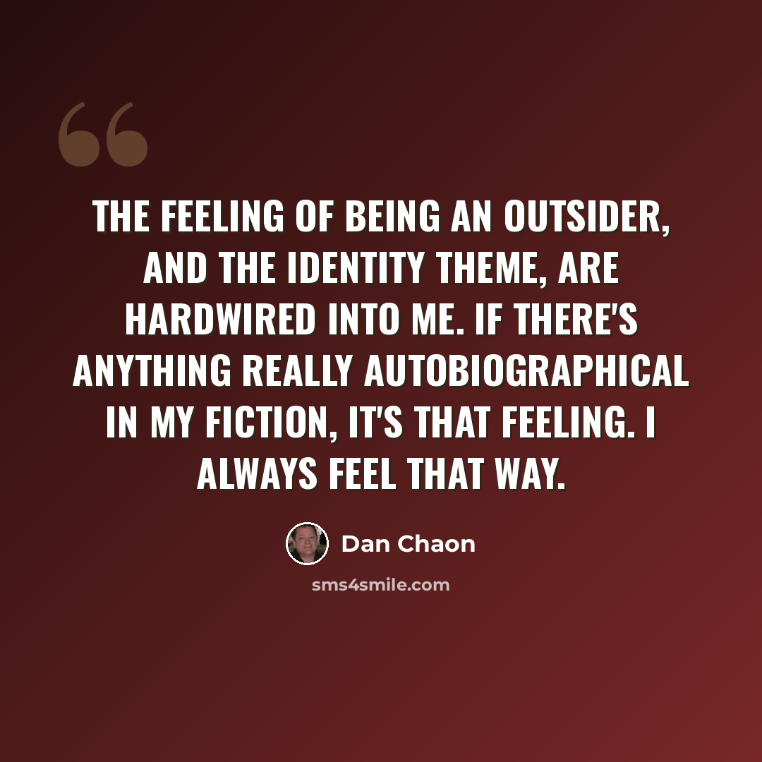 “The feeling of being an outsider, and the identity theme, are hardwired into me. If there's anything really autobiographical in my fiction, it's that feeling. I always feel that way.” quote by Dan Chaon