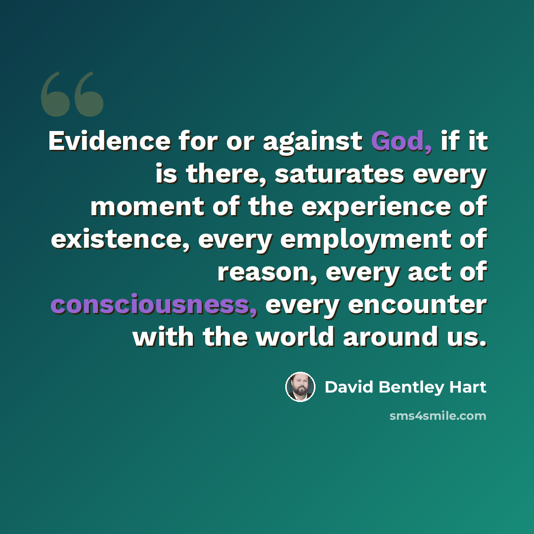 “Evidence for or against God, if it is there, saturates every moment of the experience of existence, every employment of reason, every act of consciousness, every encounter with the world around us.” quote by David Bentley Hart
