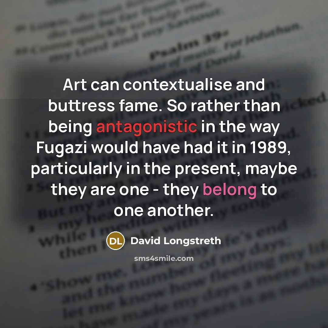 “Art can contextualise and buttress fame. So rather than being antagonistic in the way Fugazi would have had it in 1989, particularly in the present, maybe they are one - they belong to one another.” quote by David Longstreth