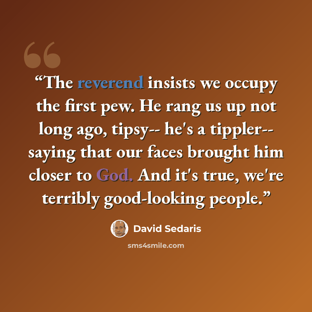“The reverend insists we occupy the first pew. He rang us up not long ago, tipsy-- he's a tippler-- saying that our faces brought him closer to God. And it's true, we're terribly good-looking people.” quote by David Sedaris