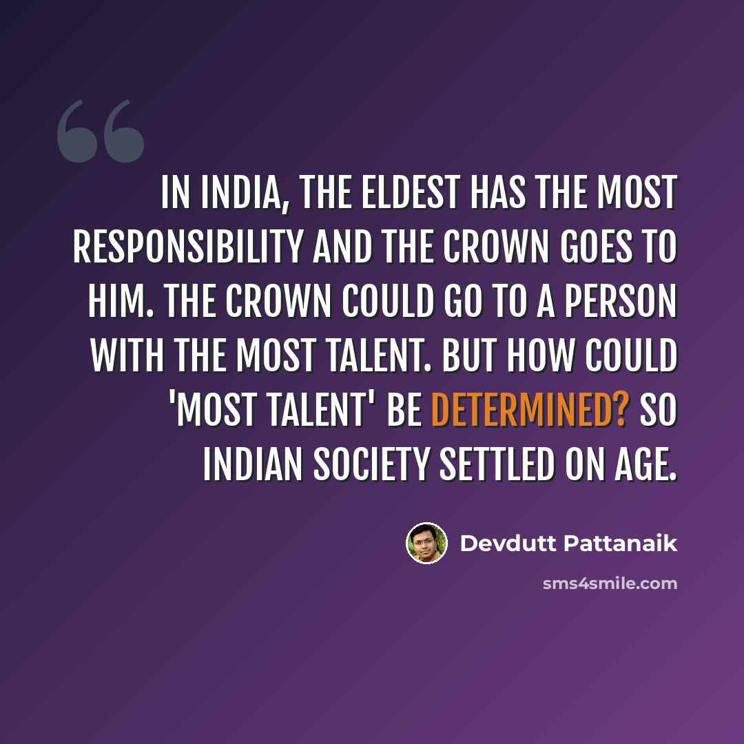 “In India, the eldest has the most responsibility and the crown goes to him. The crown could go to a person with the most talent. But how could 'most talent' be determined? So Indian society settled on age.” quote by Devdutt Pattanaik