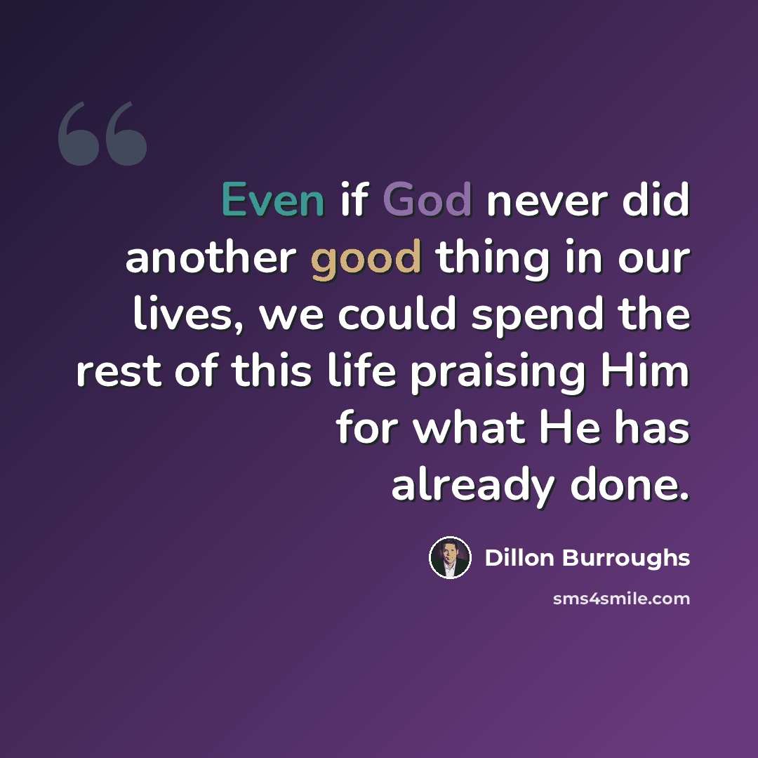 “Even if God never did another good thing in our lives, we could spend the rest of this life praising Him for what He has already done.” quote by Dillon Burroughs