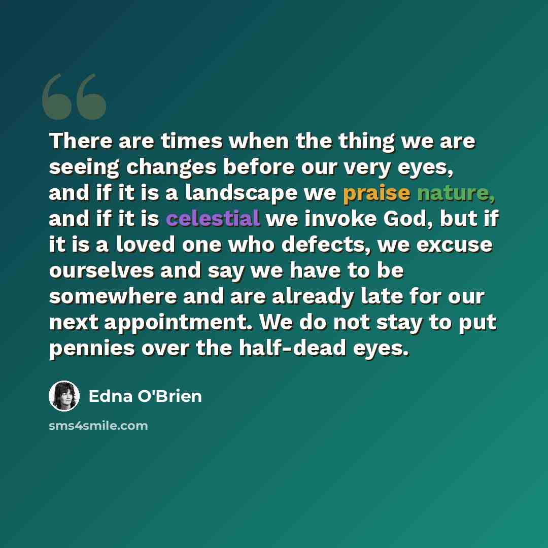 “There are times when the thing we are seeing changes before our very eyes, and if it is a landscape we praise nature, and if it is celestial we invoke God, but if it is a loved one who defects, we excuse ourselves and say we have to be somewhere and are already late for our next appointment. We do…” quote by Edna O'Brien
