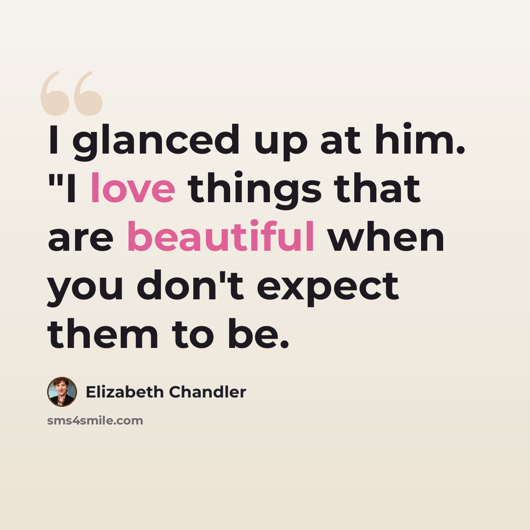 “I glanced up at him. "I love things that are beautiful when you don't expect them to be.” quote by Elizabeth Chandler