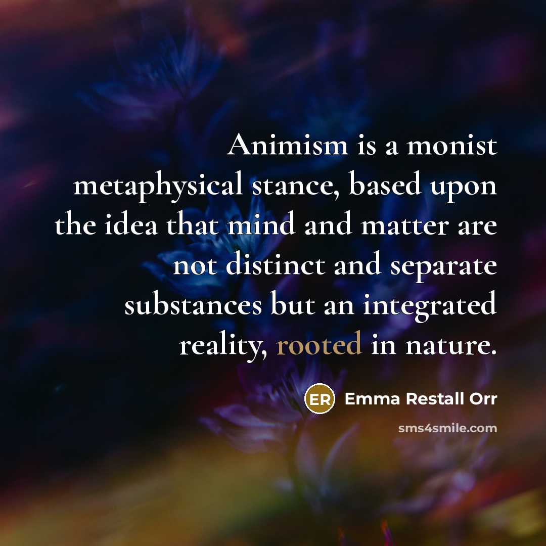 “Animism is a monist metaphysical stance, based upon the idea that mind and matter are not distinct and separate substances but an integrated reality, rooted in nature.” quote by Emma Restall Orr