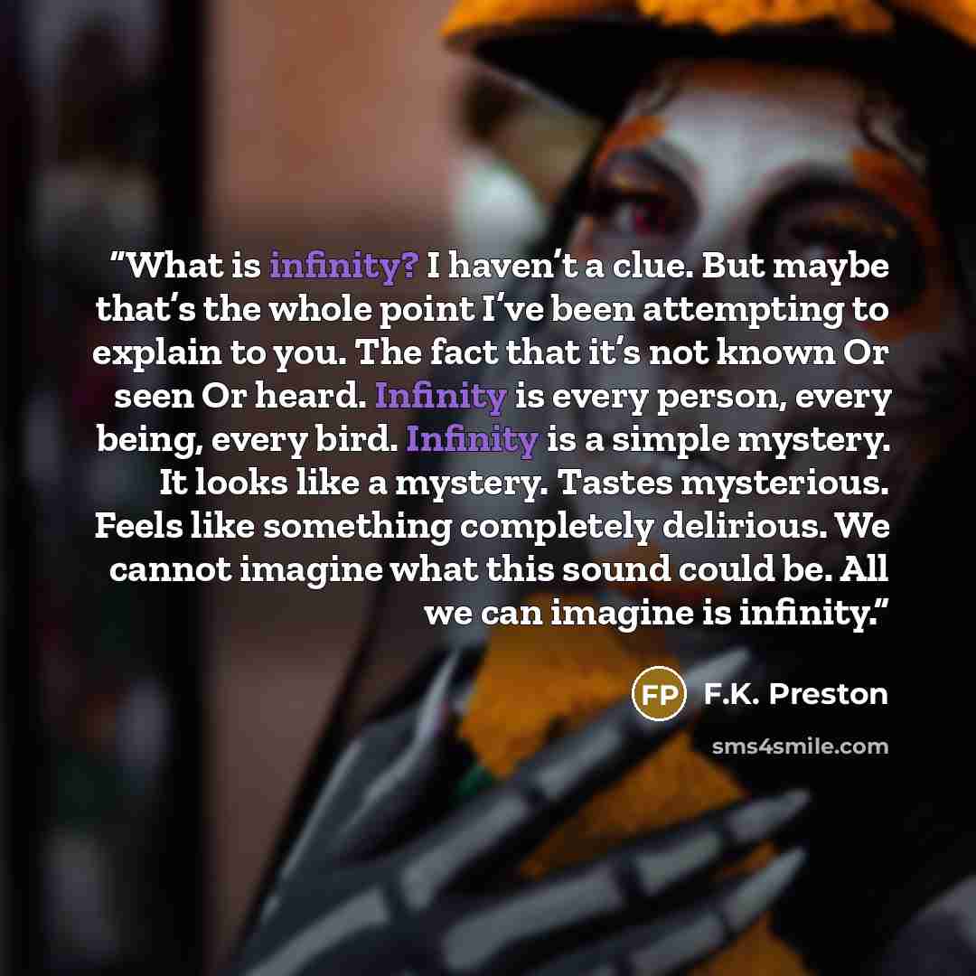 “What is infinity? I haven’t a clue. But maybe that’s the whole point I’ve been attempting to explain to you. The fact that it’s not known Or seen Or heard. Infinity is every person, every being, every bird. Infinity is a simple mystery. It looks like a mystery. Tastes mysterious. Feels like…” quote by F.K. Preston