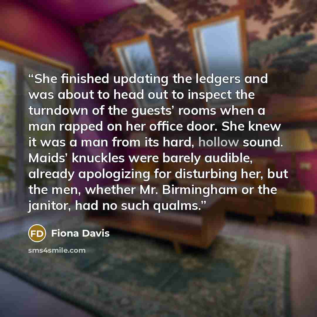 “She finished updating the ledgers and was about to head out to inspect the turndown of the guests’ rooms when a man rapped on her office door. She knew it was a man from its hard, hollow sound. Maids’ knuckles were barely audible, already apologizing for disturbing her, but the men, whether Mr…” quote by Fiona Davis