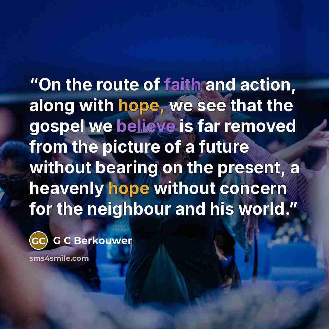 “On the route of faith and action, along with hope, we see that the gospel we believe is far removed from the picture of a future without bearing on the present, a heavenly hope without concern for the neighbour and his world.” quote by G C Berkouwer