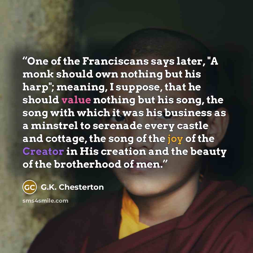 “One of the Franciscans says later, "A monk should own nothing but his harp"; meaning, I suppose, that he should value nothing but his song, the song with which it was his business as a minstrel to serenade every castle and cottage, the song of the joy of the Creator in His creation and the beauty…” quote by G.K. Chesterton