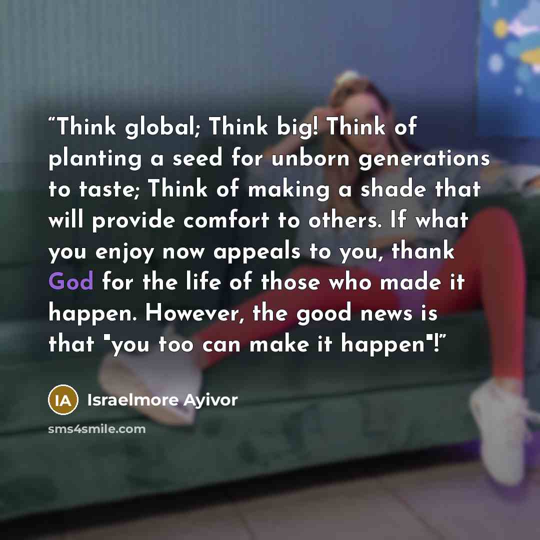 “Think global; Think big! Think of planting a seed for unborn generations to taste; Think of making a shade that will provide comfort to others. If what you enjoy now appeals to you, thank God for the life of those who made it happen. However, the good news is that "you too can make it happen"!” quote by Israelmore Ayivor
