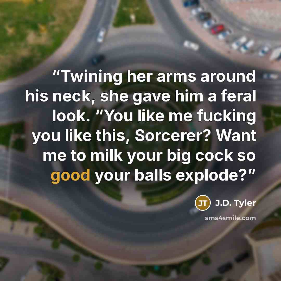 “Twining her arms around his neck, she gave him a feral look. “You like me fucking you like this, Sorcerer? Want me to milk your big cock so good your balls explode?” quote by J.D. Tyler