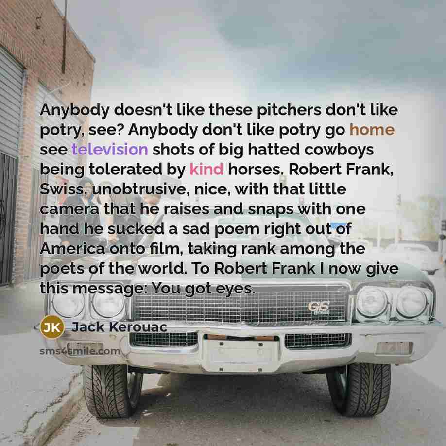 “Anybody doesn't like these pitchers don't like potry, see? Anybody don't like potry go home see television shots of big hatted cowboys being tolerated by kind horses. Robert Frank, Swiss, unobtrusive, nice, with that little camera that he raises and snaps with one hand he sucked a sad poem right…” quote by Jack Kerouac