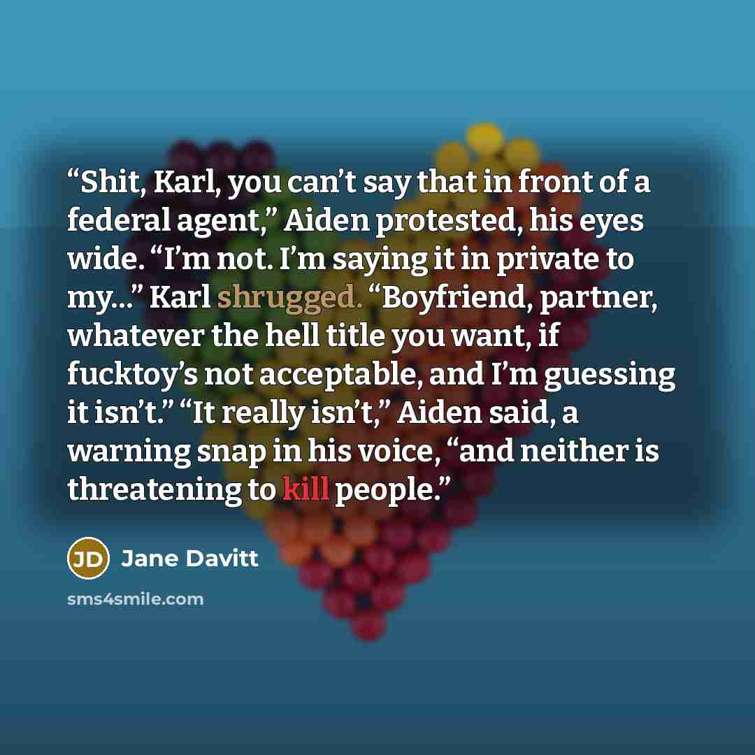 “Shit, Karl, you can’t say that in front of a federal agent,” Aiden protested, his eyes wide. “I’m not. I’m saying it in private to my…” Karl shrugged. “Boyfriend, partner, whatever the hell title you want, if fucktoy’s not acceptable, and I’m guessing it isn’t.” “It really isn’t,” Aiden said, a…” quote by Jane Davitt