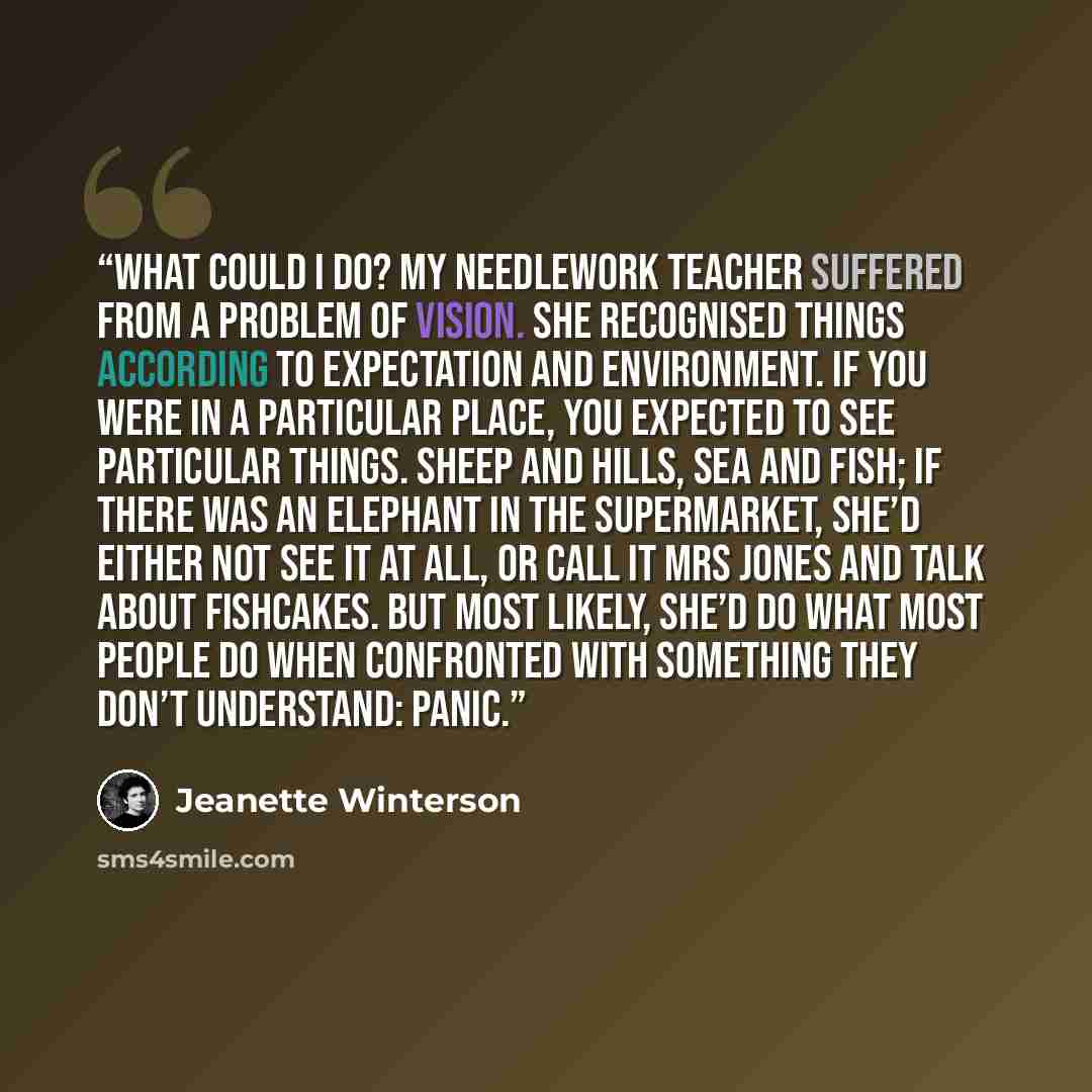 “What could I do? My needlework teacher suffered from a problem of vision. She recognised things according to expectation and environment. If you were in a particular place, you expected to see particular things. Sheep and hills, sea and fish; if there was an elephant in the supermarket, she’d…” quote by Jeanette Winterson