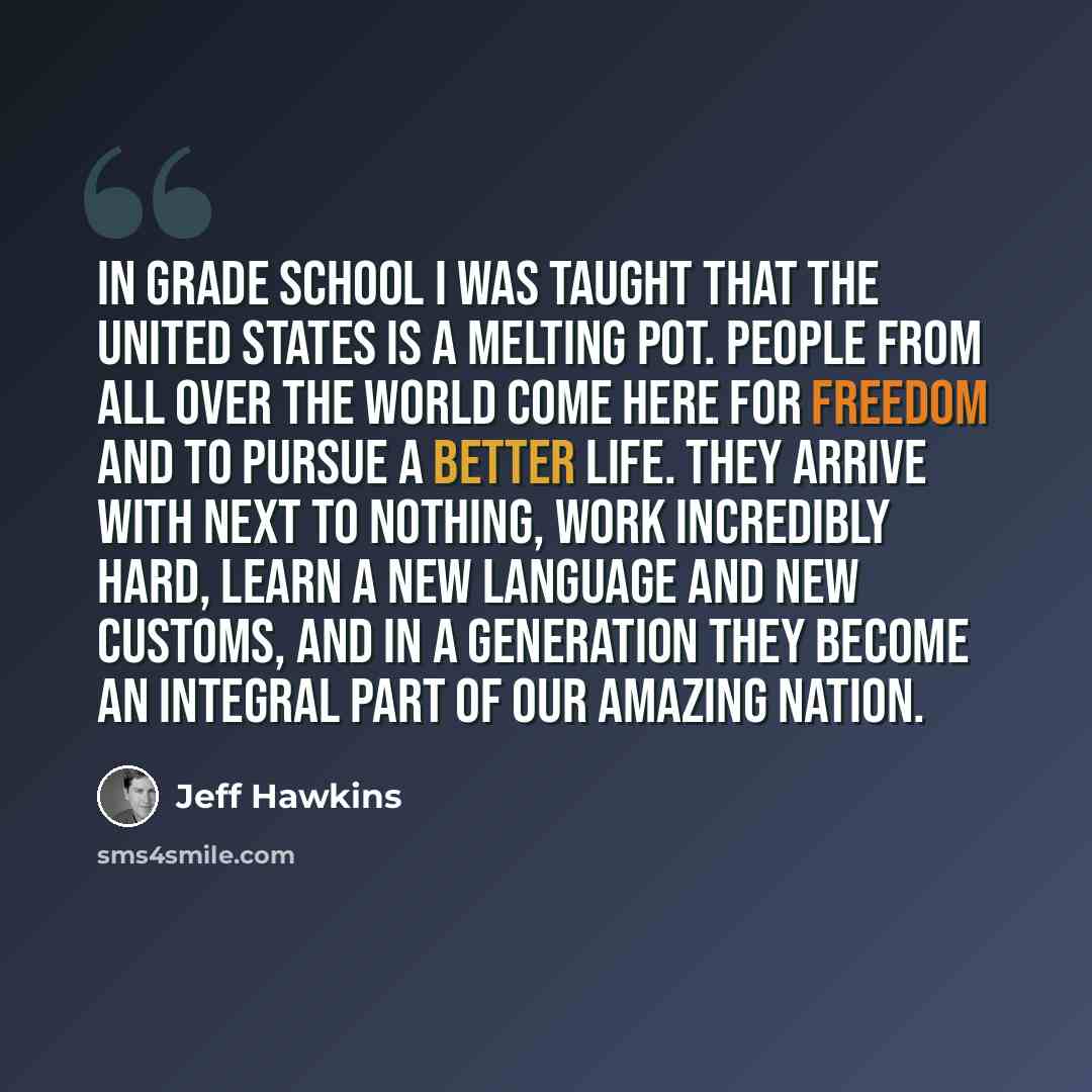 “In grade school I was taught that the United States is a melting pot. People from all over the world come here for freedom and to pursue a better life. They arrive with next to nothing, work incredibly hard, learn a new language and new customs, and in a generation they become an integral part of…” quote by Jeff Hawkins