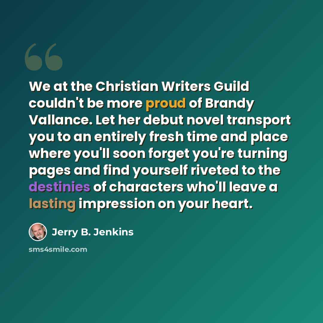 “We at the Christian Writers Guild couldn't be more proud of Brandy Vallance. Let her debut novel transport you to an entirely fresh time and place where you'll soon forget you're turning pages and find yourself riveted to the destinies of characters who'll leave a lasting impression on your heart.” quote by Jerry B. Jenkins