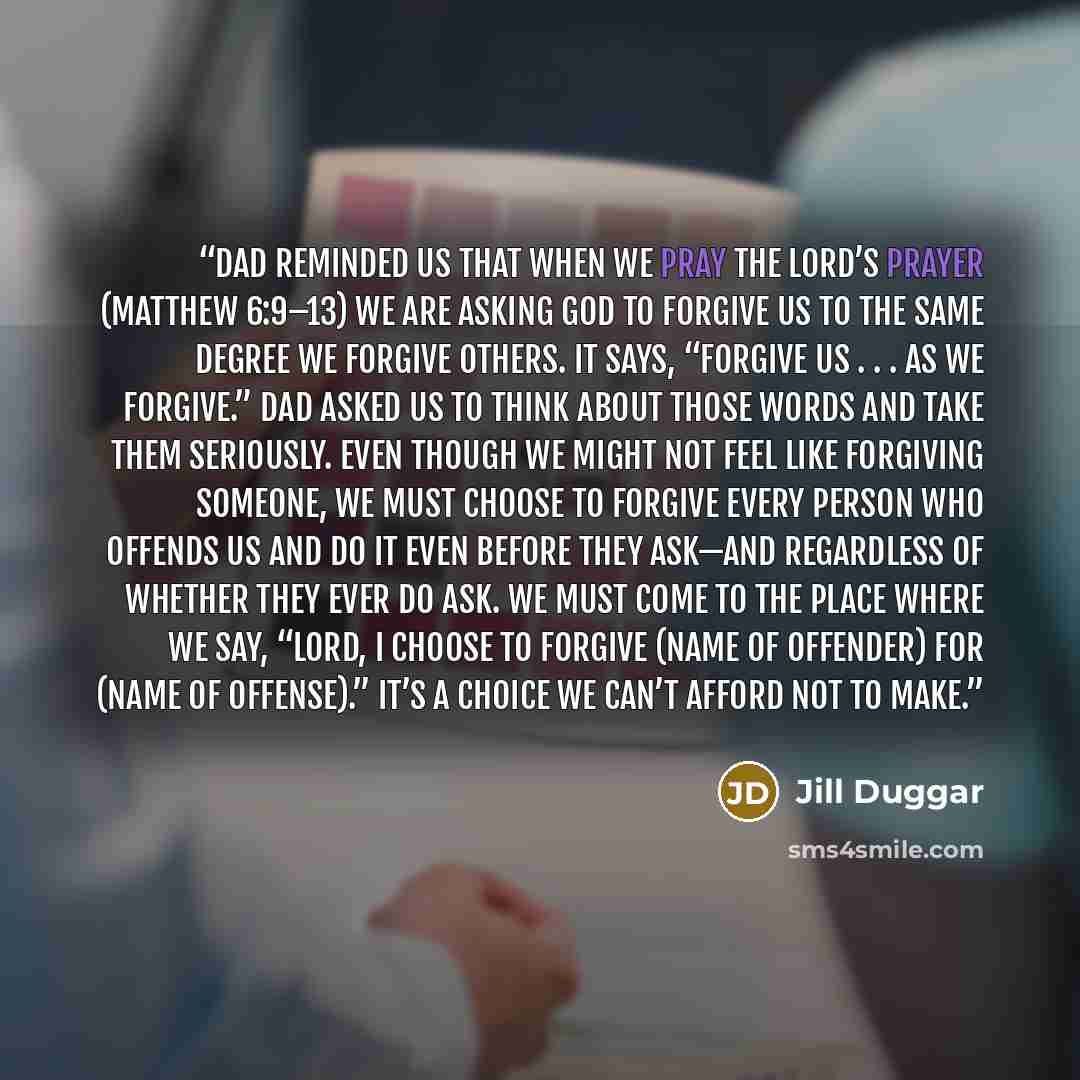“Dad reminded us that when we pray the Lord’s Prayer (Matthew 6:9–13) we are asking God to forgive us to the same degree we forgive others. It says, “Forgive us . . . as we forgive.” Dad asked us to think about those words and take them seriously. Even though we might not feel like forgiving…” quote by Jill Duggar