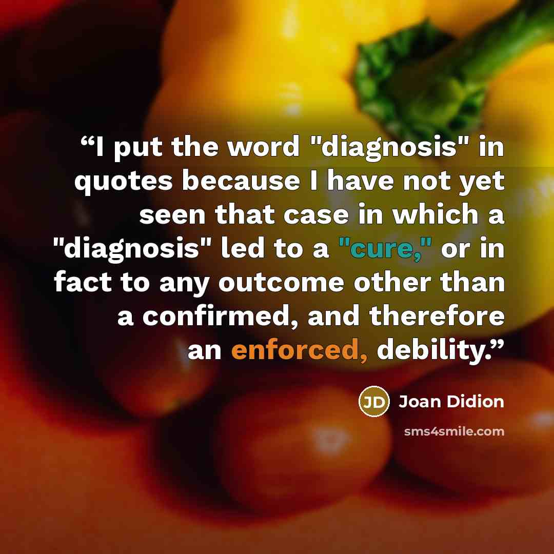 “I put the word "diagnosis" in quotes because I have not yet seen that case in which a "diagnosis" led to a "cure," or in fact to any outcome other than a confirmed, and therefore an enforced, debility.” quote by Joan Didion