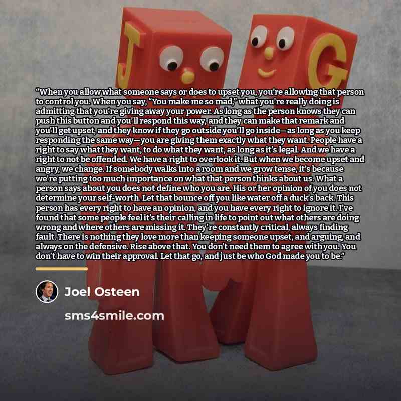 “When you allow what someone says or does to upset you, you’re allowing that person to control you. When you say, “You make me so mad,” what you’re really doing is admitting that you’re giving away your power. As long as the person knows they can push this button and you’ll respond this way, and…” quote by Joel Osteen