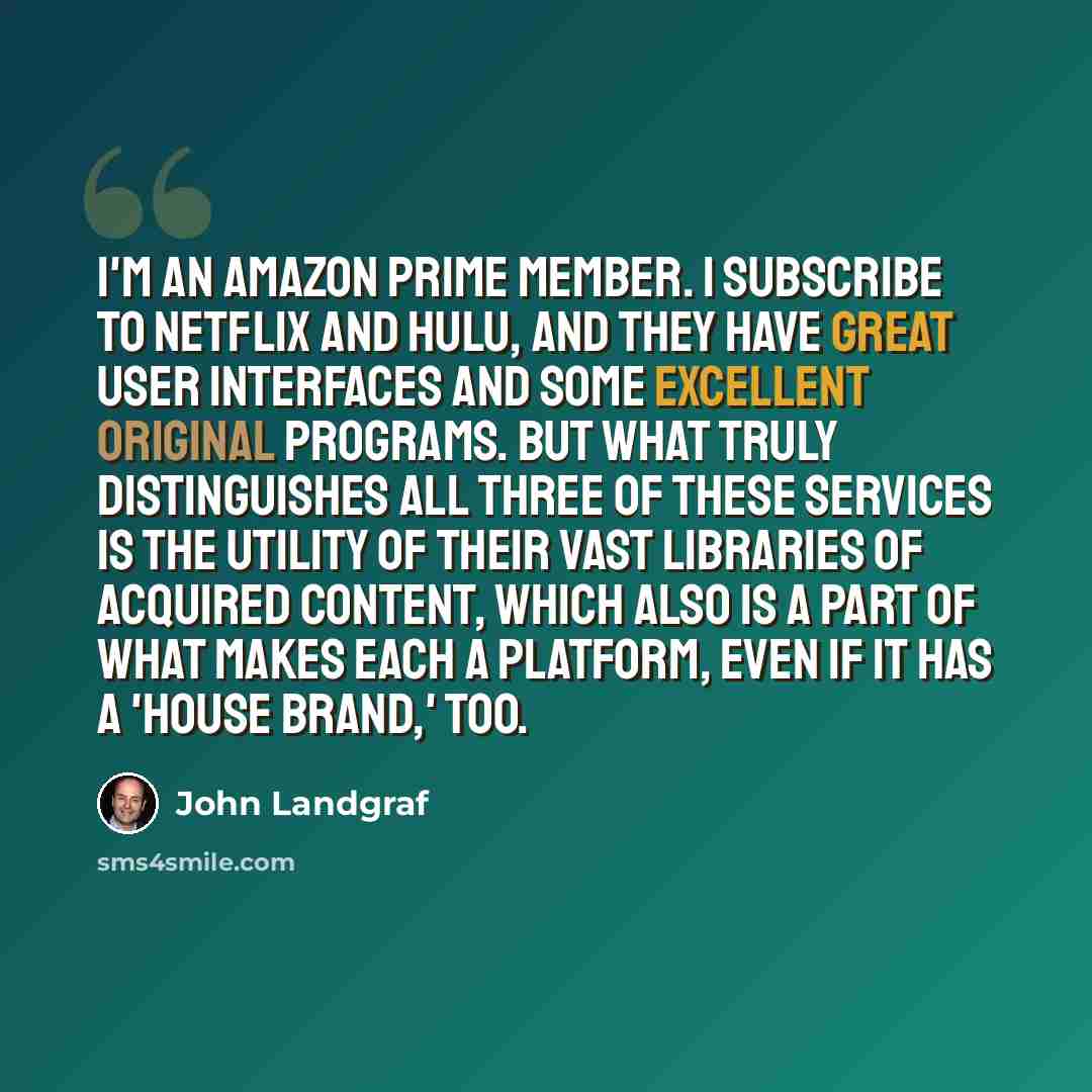 “I'm an Amazon Prime member. I subscribe to Netflix and Hulu, and they have great user interfaces and some excellent original programs. But what truly distinguishes all three of these services is the utility of their vast libraries of acquired content, which also is a part of what makes each a…” quote by John Landgraf