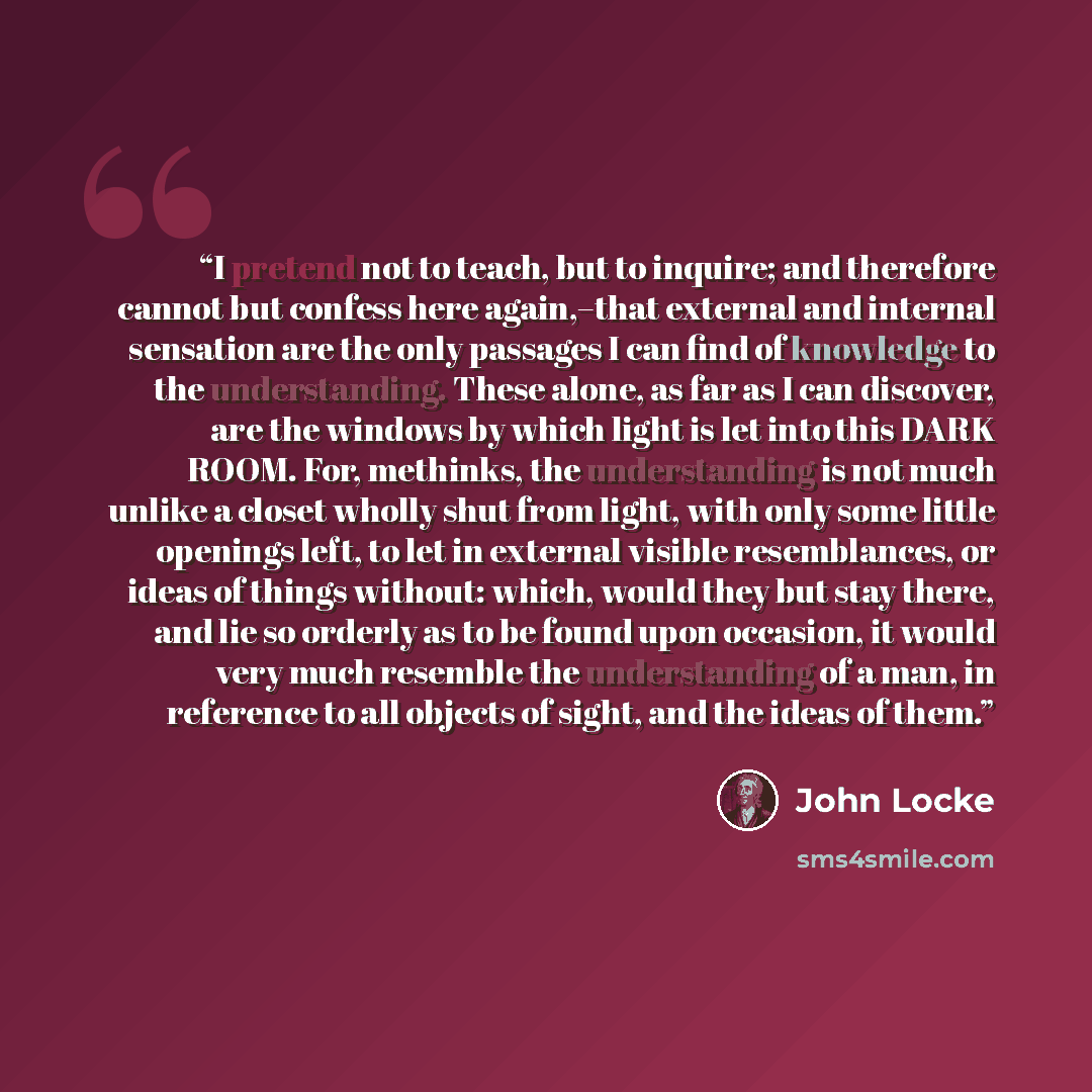 “I pretend not to teach, but to inquire; and therefore cannot but confess here again,–that external and internal sensation are the only passages I can find of knowledge to the understanding. These alone, as far as I can discover, are the windows by which light is let into this DARK ROOM. For…” quote by John Locke