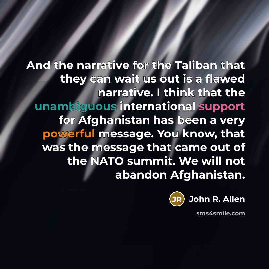 “And the narrative for the Taliban that they can wait us out is a flawed narrative. I think that the unambiguous international support for Afghanistan has been a very powerful message. You know, that was the message that came out of the NATO summit. We will not abandon Afghanistan.” quote by John R. Allen