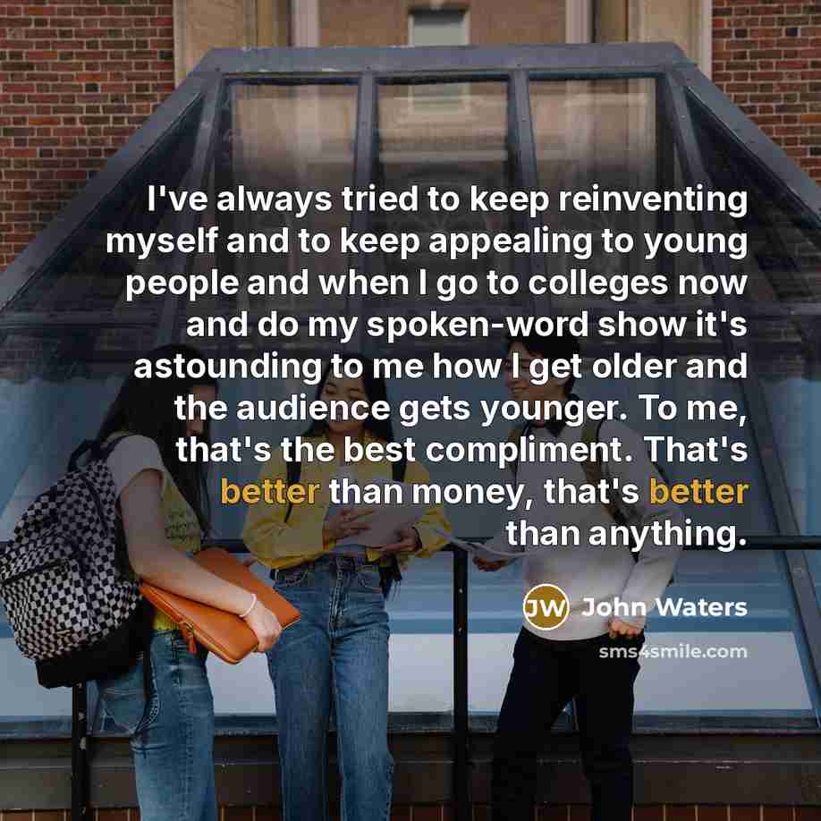 “I've always tried to keep reinventing myself and to keep appealing to young people and when I go to colleges now and do my spoken-word show it's astounding to me how I get older and the audience gets younger. To me, that's the best compliment. That's better than money, that's better than anything.” quote by John Waters