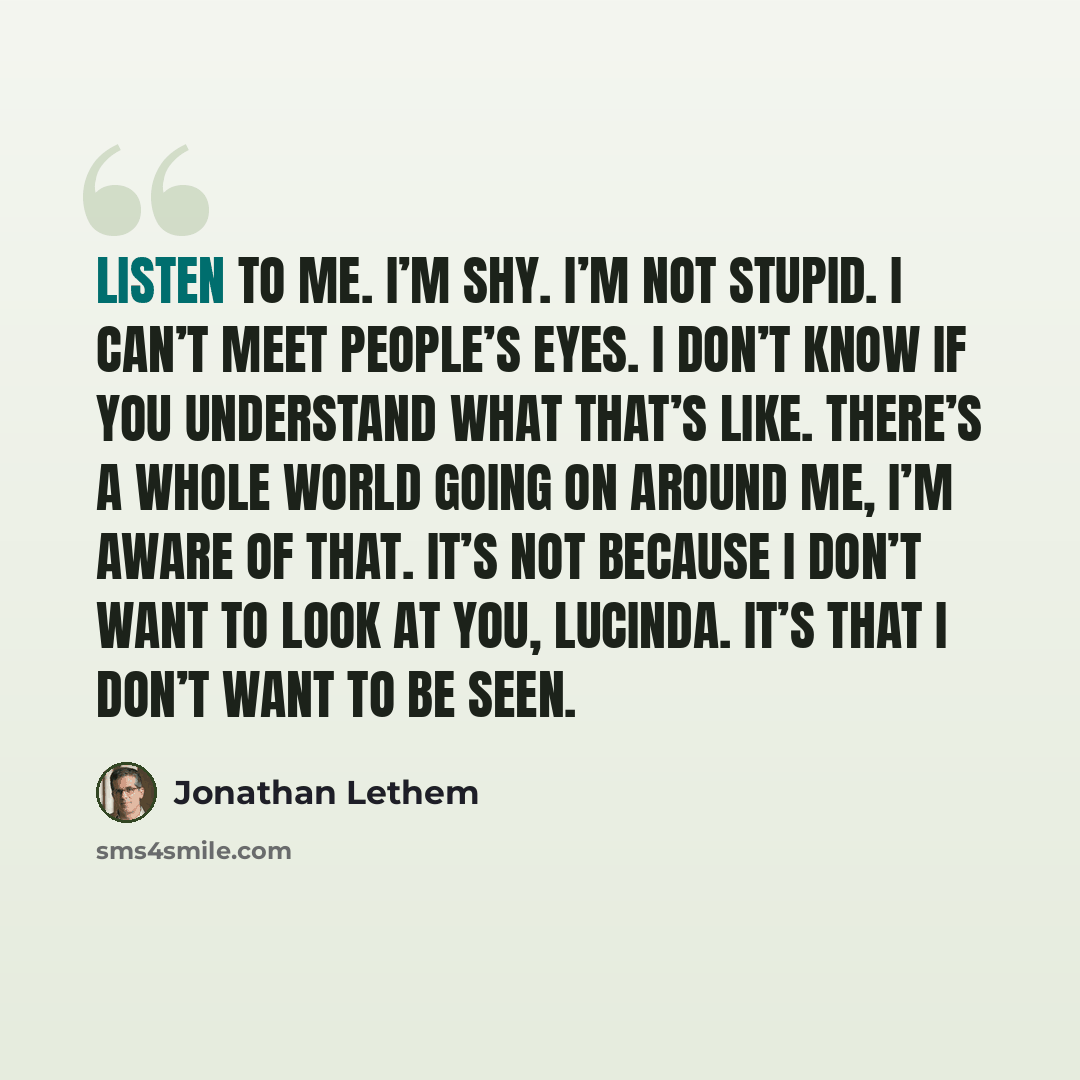 “Listen to me. I’m shy. I’m not stupid. I can’t meet people’s eyes. I don’t know if you understand what that’s like. There’s a whole world going on around me, I’m aware of that. It’s not because I don’t want to look at you, Lucinda. It’s that I don’t want to be seen.” quote by Jonathan Lethem