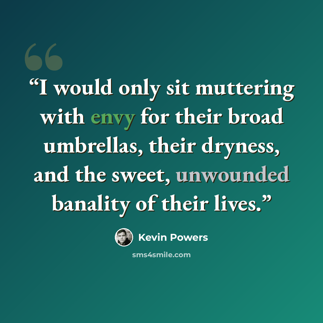 “I would only sit muttering with envy for their broad umbrellas, their dryness, and the sweet, unwounded banality of their lives.” quote by Kevin Powers