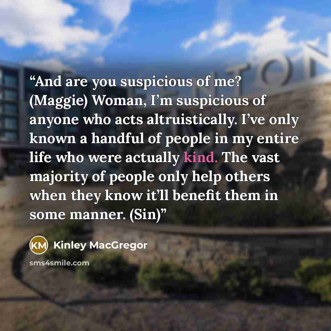 “And are you suspicious of me? (Maggie) Woman, I’m suspicious of anyone who acts altruistically. I’ve only known a handful of people in my entire life who were actually kind. The vast majority of people only help others when they know it’ll benefit them in some manner. (Sin)” quote by Kinley MacGregor
