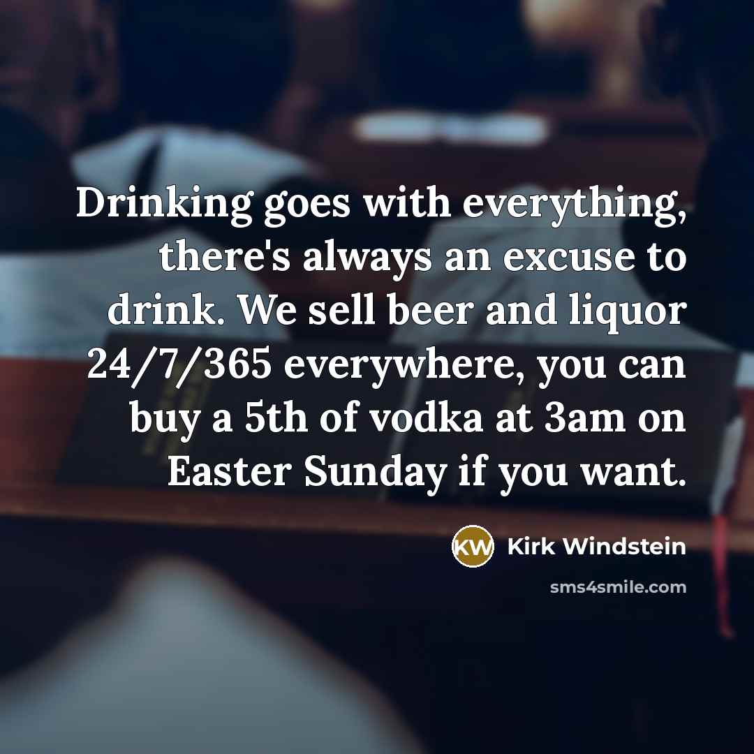 “Drinking goes with everything, there's always an excuse to drink. We sell beer and liquor 24/7/365 everywhere, you can buy a 5th of vodka at 3am on Easter Sunday if you want.” quote by Kirk Windstein