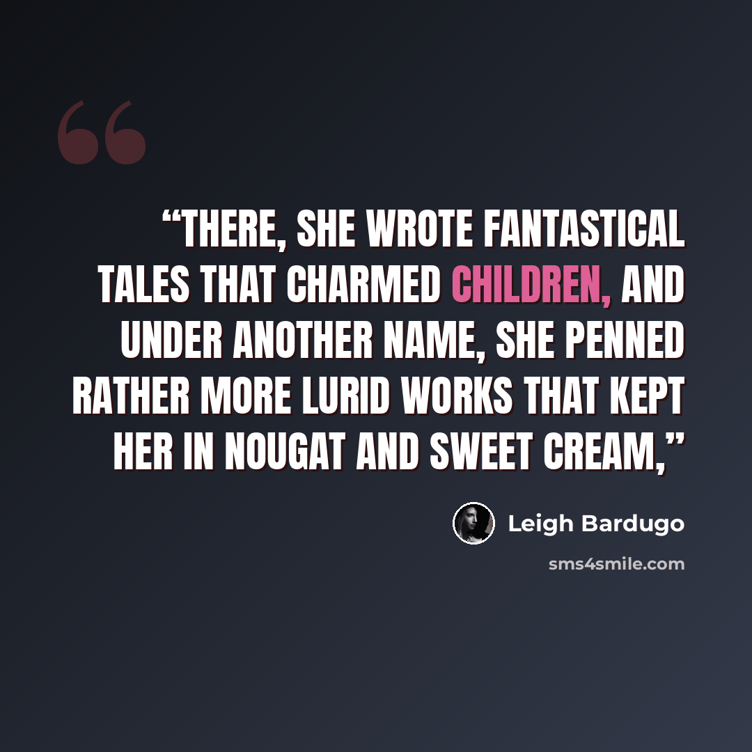 “There, she wrote fantastical tales that charmed children, and under another name, she penned rather more lurid works that kept her in nougat and sweet cream,” quote by Leigh Bardugo