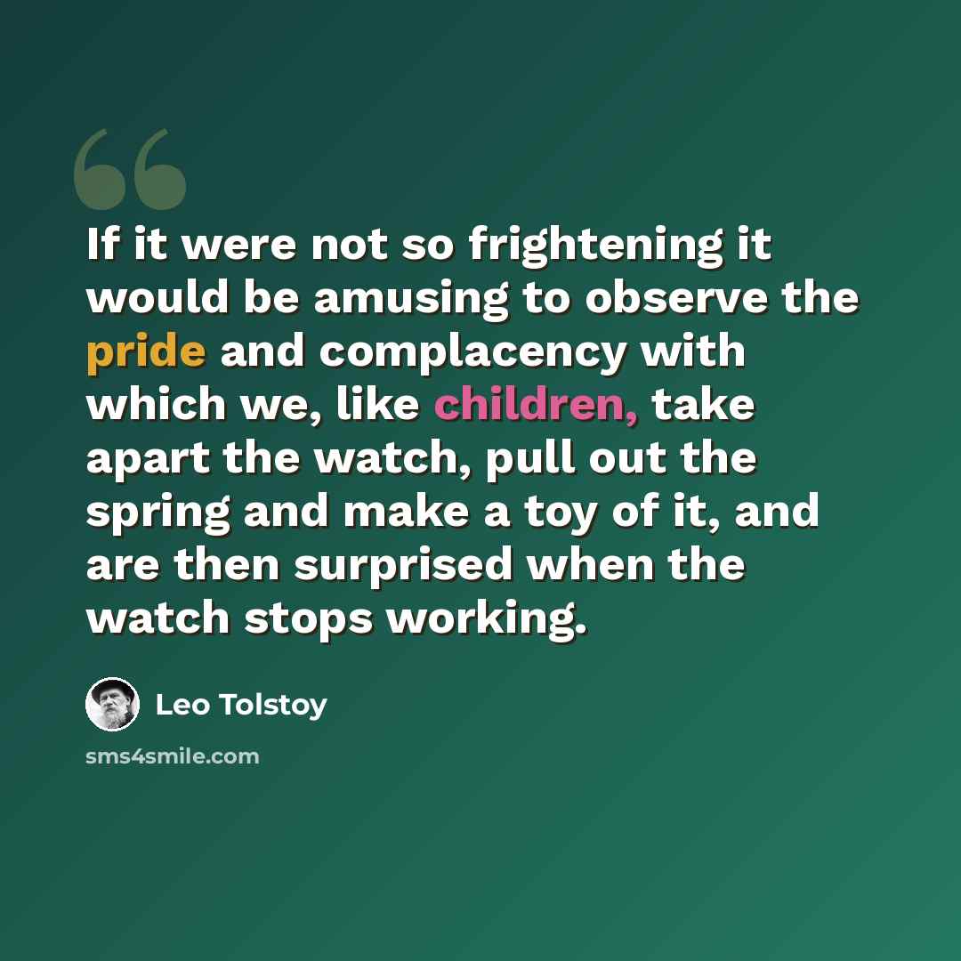 “If it were not so frightening it would be amusing to observe the pride and complacency with which we, like children, take apart the watch, pull out the spring and make a toy of it, and are then surprised when the watch stops working.” quote by Leo Tolstoy