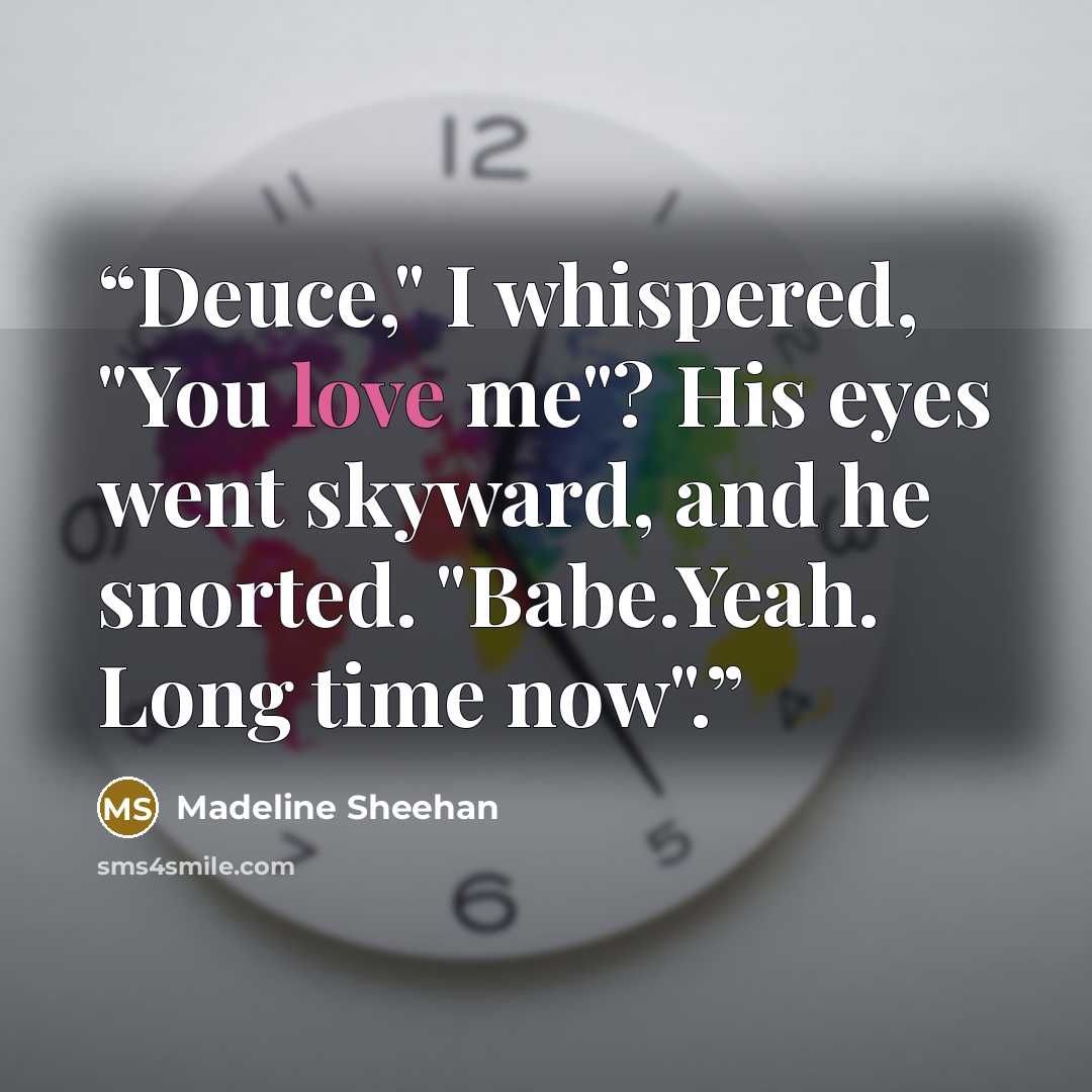 “Deuce," I whispered, "You love me"? His eyes went skyward, and he snorted. "Babe.Yeah. Long time now".” quote by Madeline Sheehan