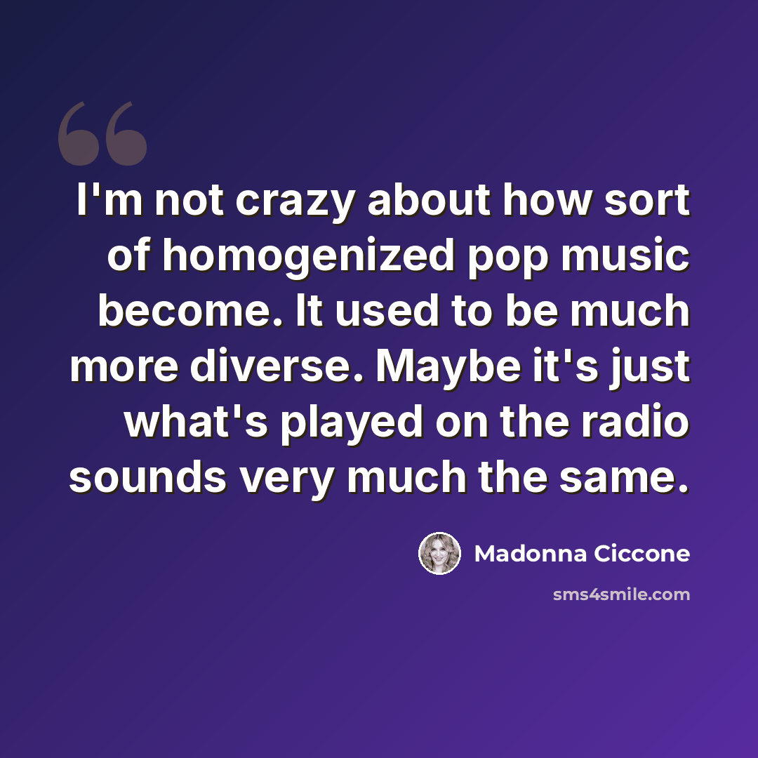 “I'm not crazy about how sort of homogenized pop music become. It used to be much more diverse. Maybe it's just what's played on the radio sounds very much the same.” quote by Madonna Ciccone
