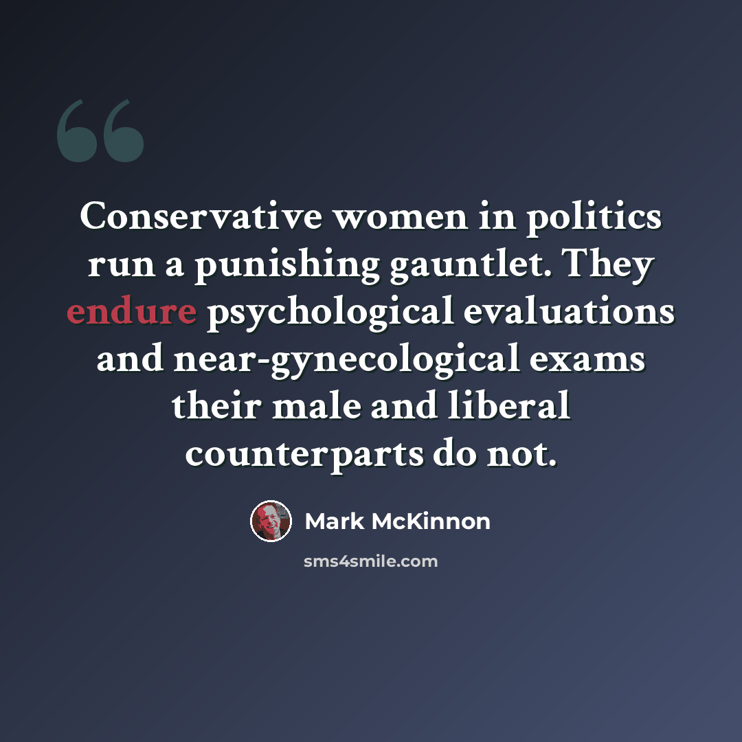 “Conservative women in politics run a punishing gauntlet. They endure psychological evaluations and near-gynecological exams their male and liberal counterparts do not.” quote by Mark McKinnon