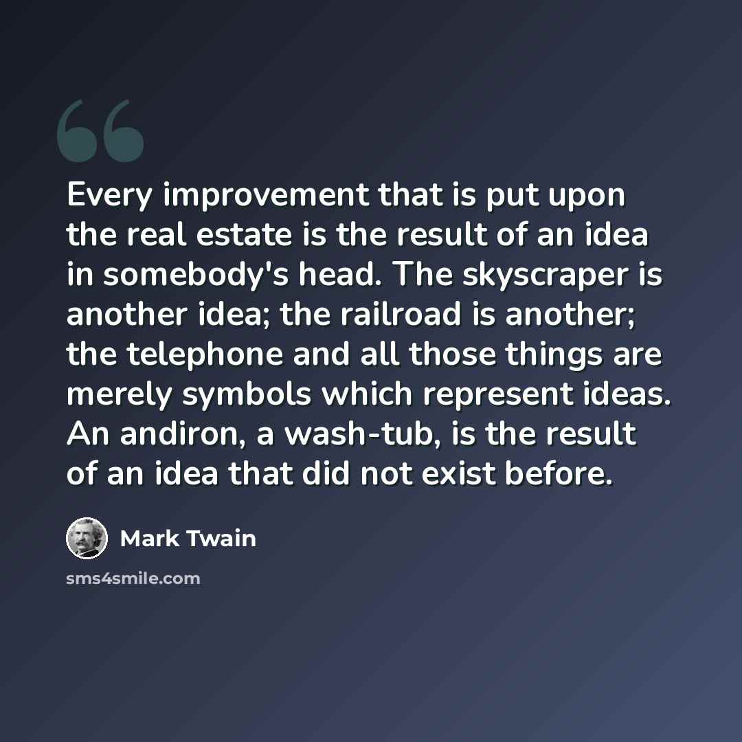 “Every improvement that is put upon the real estate is the result of an idea in somebody's head. The skyscraper is another idea; the railroad is another; the telephone and all those things are merely symbols which represent ideas. An andiron, a wash-tub, is the result of an idea that did not exist…” quote by Mark Twain