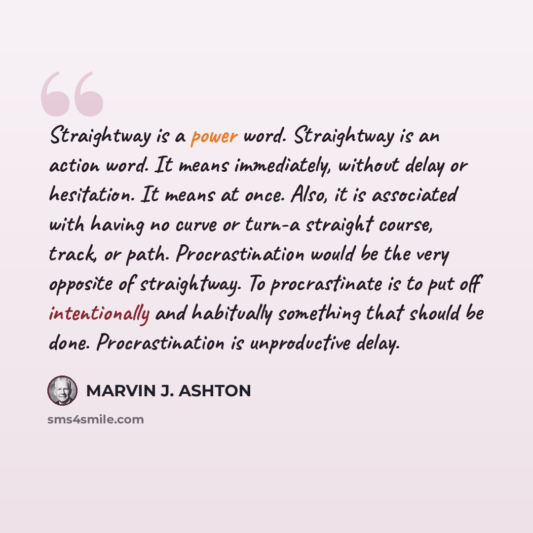 “Straightway is a power word. Straightway is an action word. It means immediately, without delay or hesitation. It means at once. Also, it is associated with having no curve or turn-a straight course, track, or path. Procrastination would be the very opposite of straightway. To procrastinate is to…” quote by Marvin J. Ashton