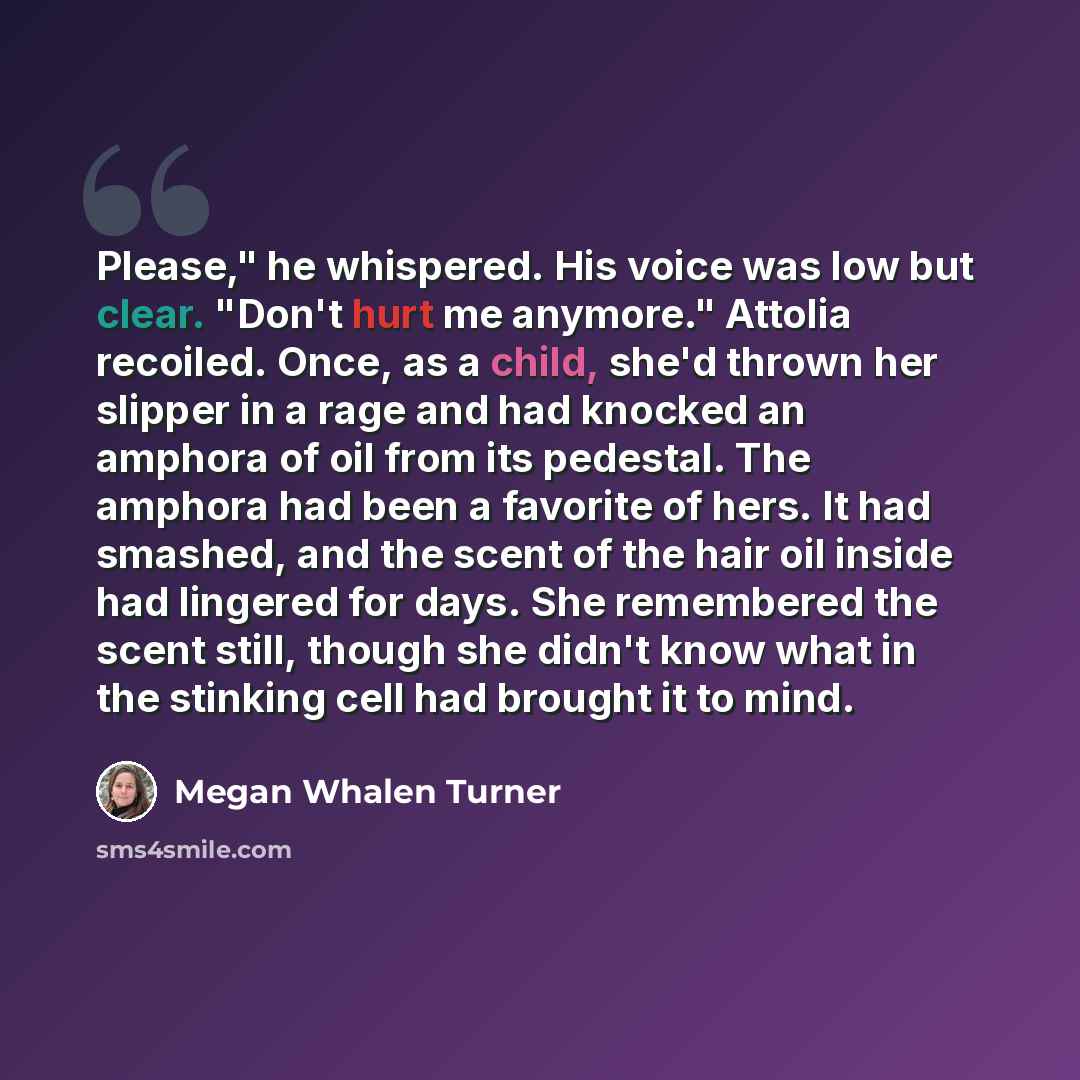 “Please," he whispered. His voice was low but clear. "Don't hurt me anymore." Attolia recoiled. Once, as a child, she'd thrown her slipper in a rage and had knocked an amphora of oil from its pedestal. The amphora had been a favorite of hers. It had smashed, and the scent of the hair oil inside had…” quote by Megan Whalen Turner