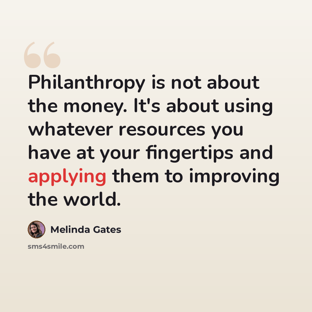 “Philanthropy is not about the money. It's about using whatever resources you have at your fingertips and applying them to improving the world.” quote by Melinda Gates
