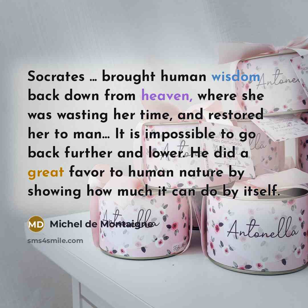 “Socrates ... brought human wisdom back down from heaven, where she was wasting her time, and restored her to man… It is impossible to go back further and lower. He did a great favor to human nature by showing how much it can do by itself.” quote by Michel de Montaigne