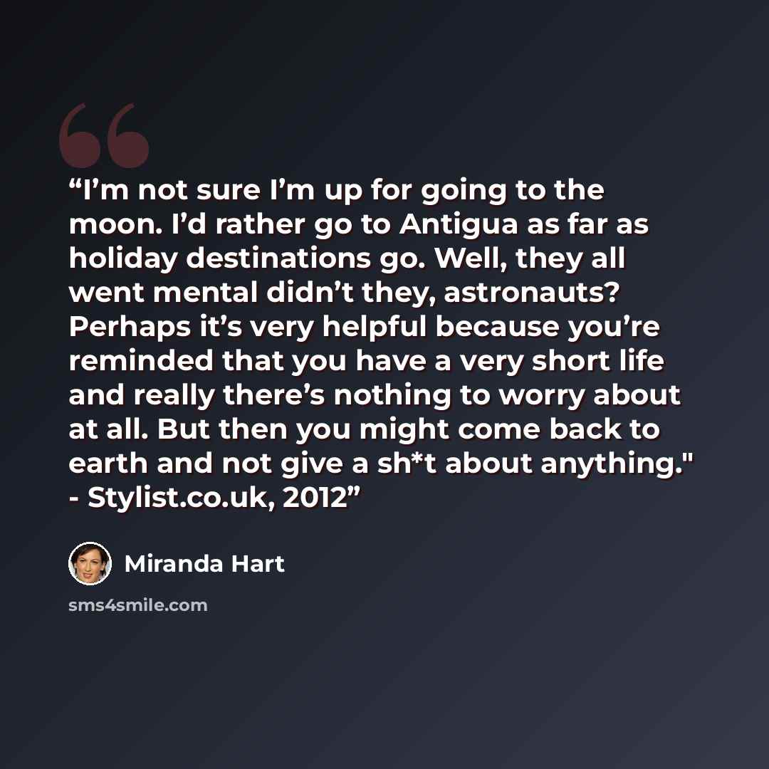 “I’m not sure I’m up for going to the moon. I’d rather go to Antigua as far as holiday destinations go. Well, they all went mental didn’t they, astronauts? Perhaps it’s very helpful because you’re reminded that you have a very short life and really there’s nothing to worry about at all. But then…” quote by Miranda Hart