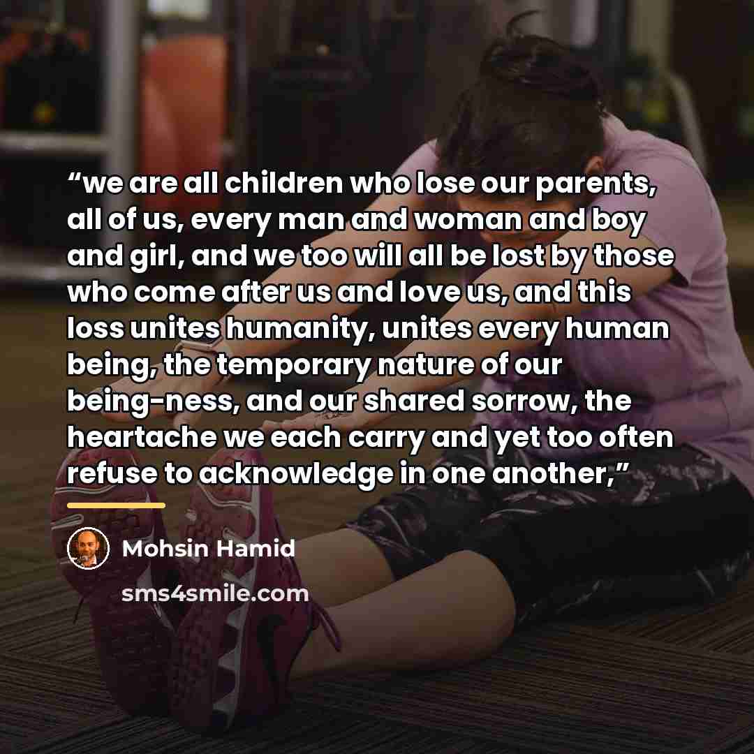 “we are all children who lose our parents, all of us, every man and woman and boy and girl, and we too will all be lost by those who come after us and love us, and this loss unites humanity, unites every human being, the temporary nature of our being-ness, and our shared sorrow, the heartache we…” quote by Mohsin Hamid