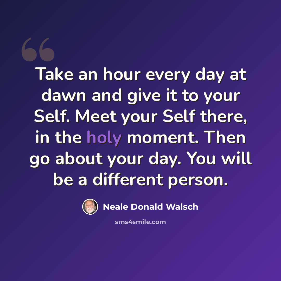 “Take an hour every day at dawn and give it to your Self. Meet your Self there, in the holy moment. Then go about your day. You will be a different person.” quote by Neale Donald Walsch