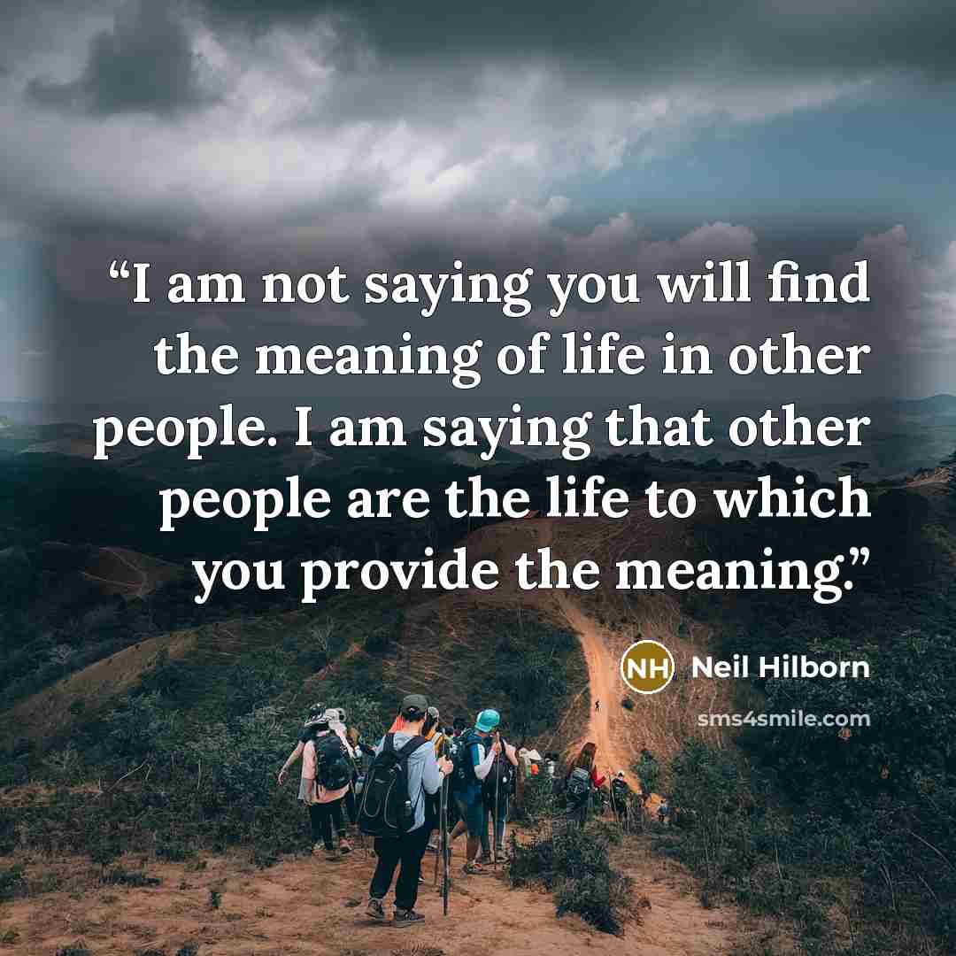 “I am not saying you will find the meaning of life in other people. I am saying that other people are the life to which you provide the meaning.” quote by Neil Hilborn