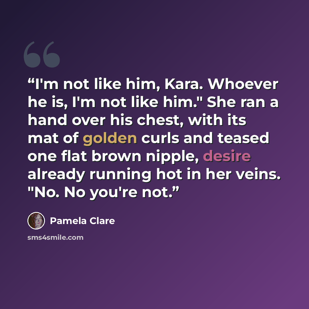 “I'm not like him, Kara. Whoever he is, I'm not like him." She ran a hand over his chest, with its mat of golden curls and teased one flat brown nipple, desire already running hot in her veins. "No. No you're not.” quote by Pamela Clare