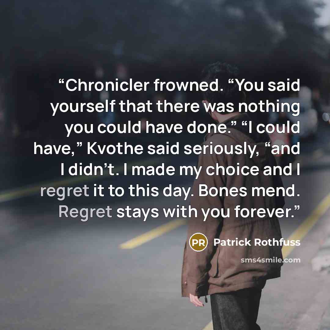 “Chronicler frowned. “You said yourself that there was nothing you could have done.” “I could have,” Kvothe said seriously, “and I didn’t. I made my choice and I regret it to this day. Bones mend. Regret stays with you forever.” quote by Patrick Rothfuss