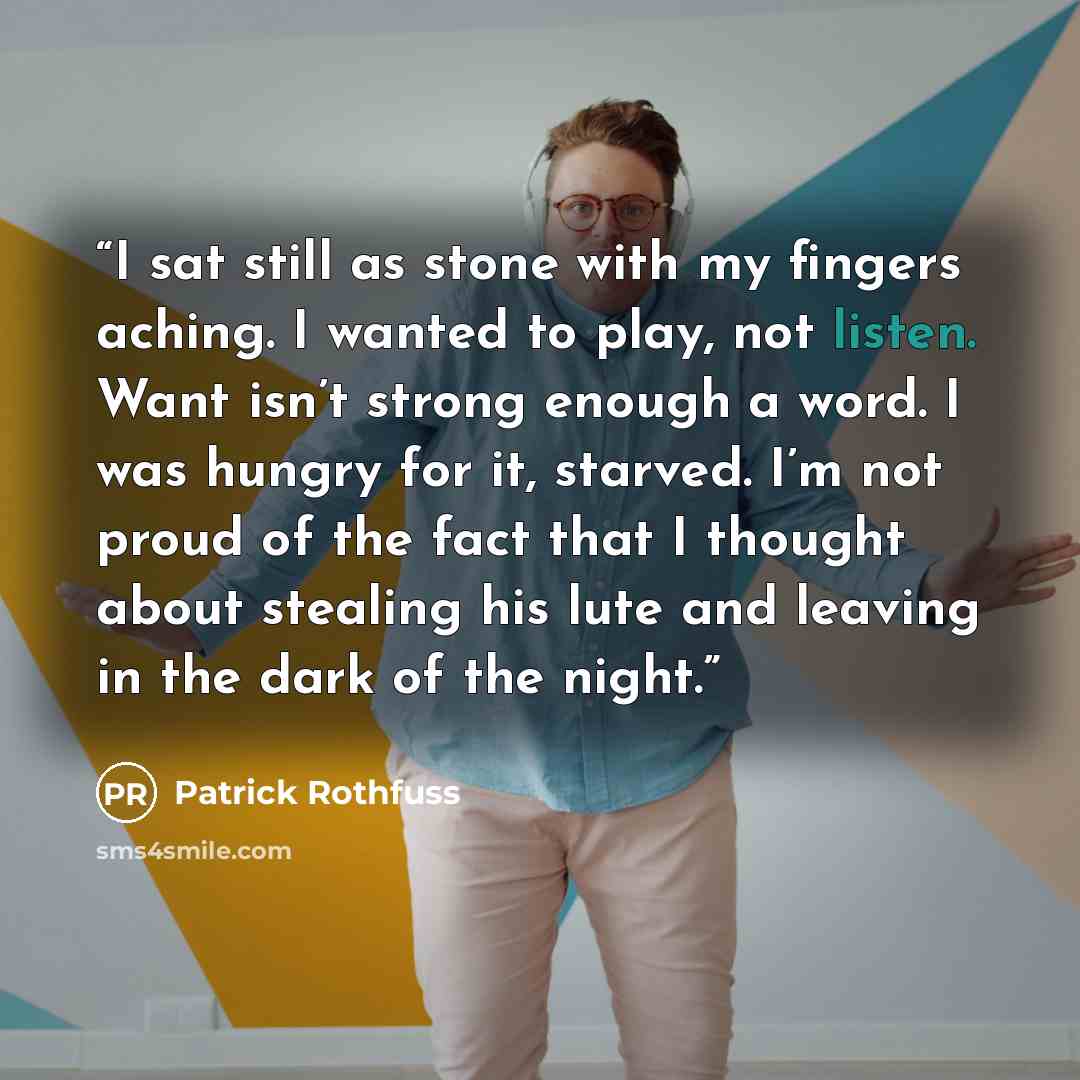 “I sat still as stone with my fingers aching. I wanted to play, not listen. Want isn’t strong enough a word. I was hungry for it, starved. I’m not proud of the fact that I thought about stealing his lute and leaving in the dark of the night.” quote by Patrick Rothfuss
