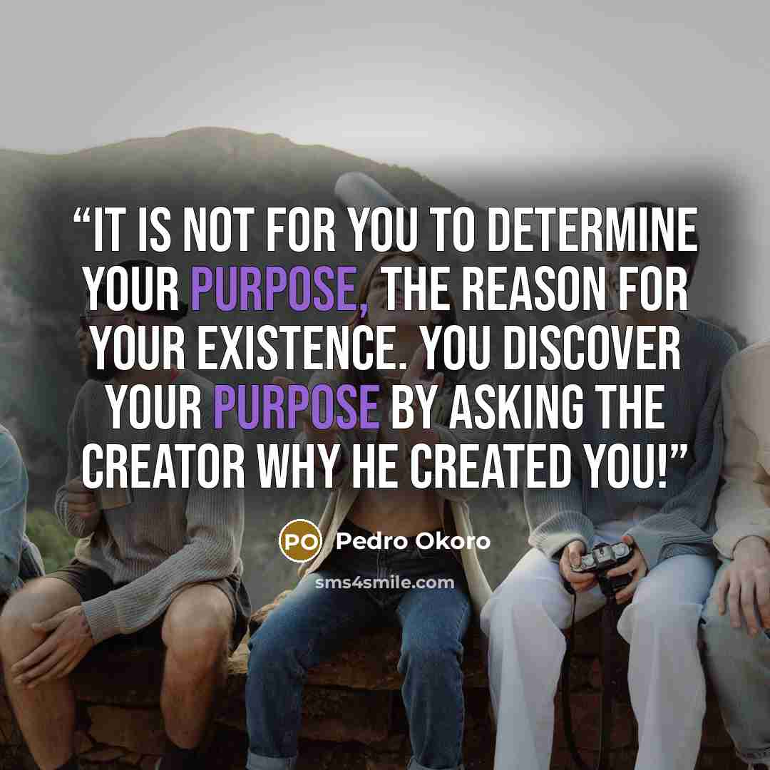 “It is not for you to determine your purpose, the reason for your existence. You discover your purpose by asking the Creator why he created you!” quote by Pedro Okoro
