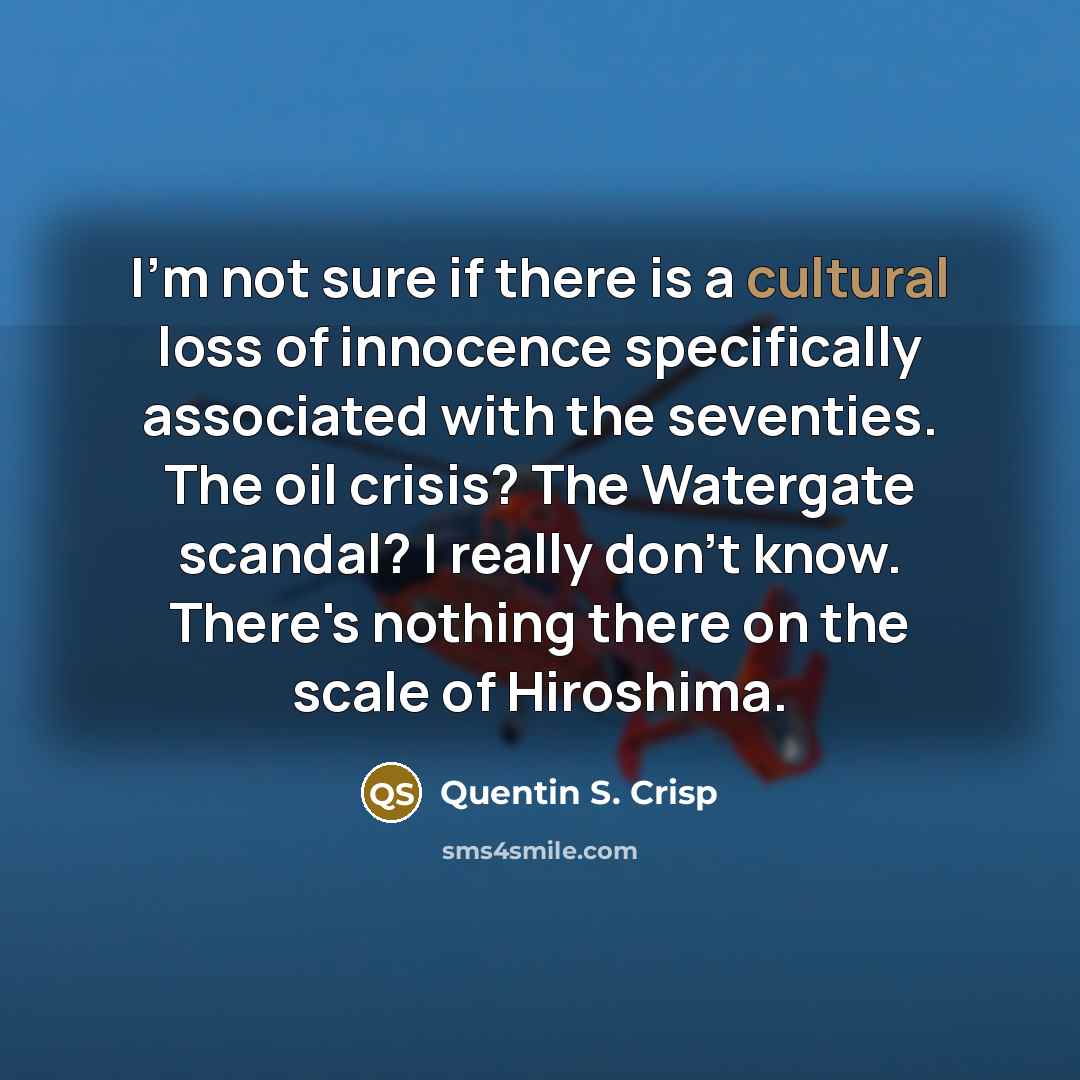“I'm not sure if there is a cultural loss of innocence specifically associated with the seventies. The oil crisis? The Watergate scandal? I really don't know. There's nothing there on the scale of Hiroshima.” quote by Quentin S. Crisp